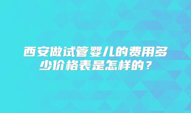 西安做试管婴儿的费用多少价格表是怎样的?