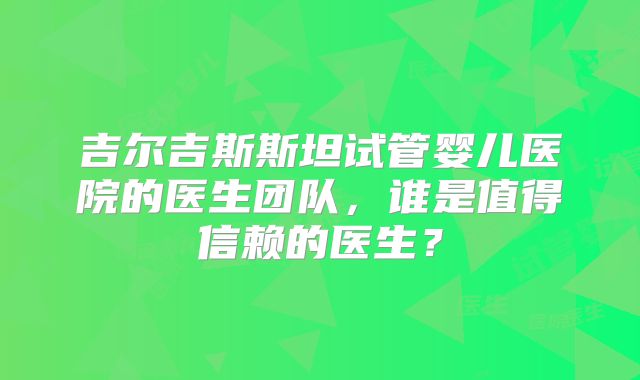 吉尔吉斯斯坦试管婴儿医院的医生团队,谁是值得信赖的医生?