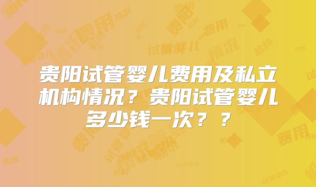 贵阳试管婴儿费用及私立机构情况？贵阳试管婴儿多少钱一次？？