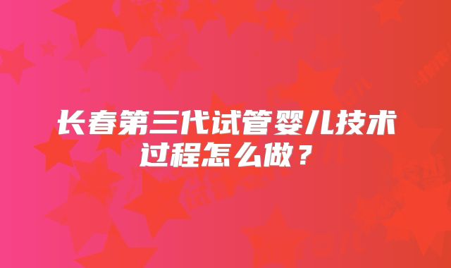 长春第三代试管婴儿技术过程怎么做?