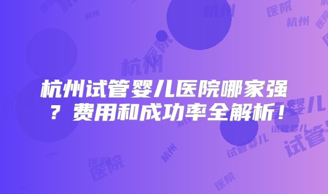 杭州试管婴儿医院哪家强？费用和成功率全解析！