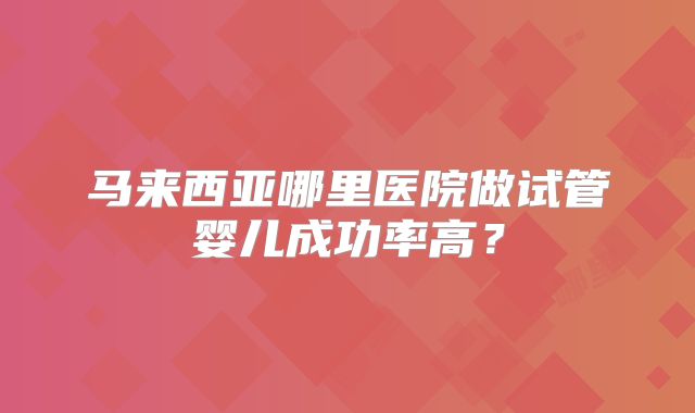 马来西亚哪里医院做试管婴儿成功率高?