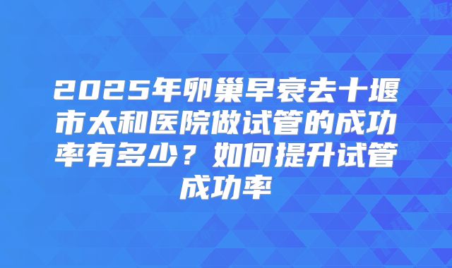 2025年卵巢早衰去十堰市太和医院做试管的成功率有多少？如何提升试管成功率