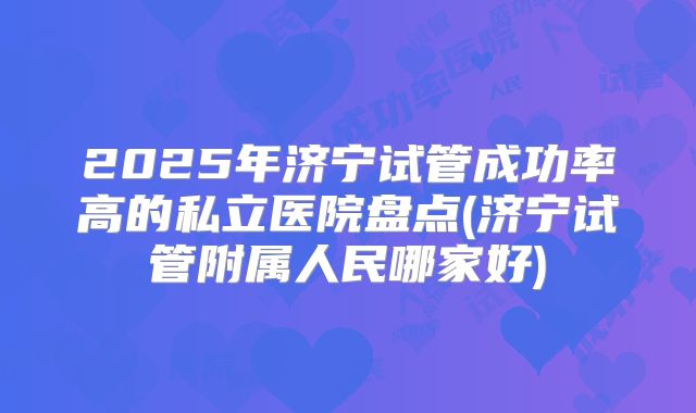 2025年济宁试管成功率高的私立医院盘点(济宁试管附属人民哪家好)