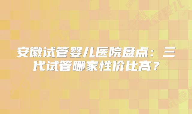 安徽试管婴儿医院盘点：三代试管哪家性价比高？