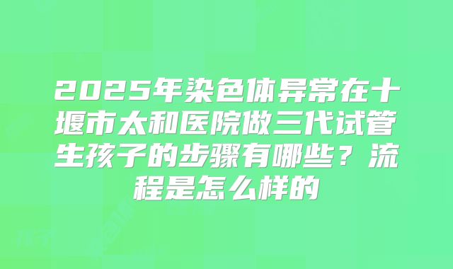 2025年染色体异常在十堰市太和医院做三代试管生孩子的步骤有哪些?流程是怎么样的