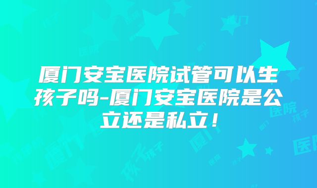 厦门安宝医院试管可以生孩子吗-厦门安宝医院是公立还是私立！