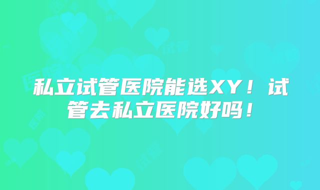 私立试管医院能选XY!试管去私立医院好吗!