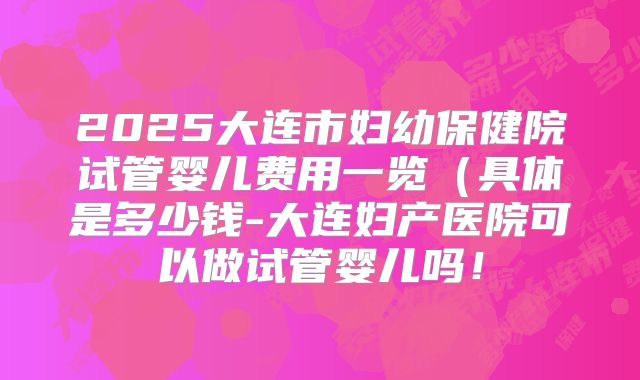2025大连市妇幼保健院试管婴儿费用一览(具体是多少钱-大连妇产医院可以做试管婴儿吗!