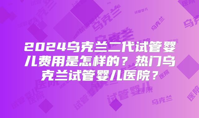 2024乌克兰二代试管婴儿费用是怎样的？热门乌克兰试管婴儿医院？