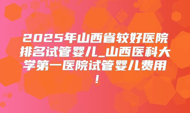 2025年山西省较好医院排名试管婴儿_山西医科大学第一医院试管婴儿费用！