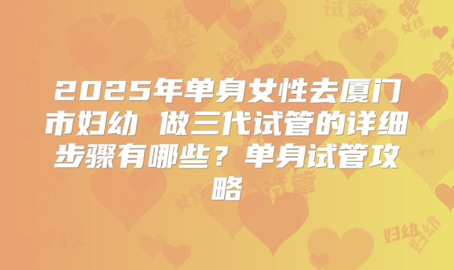 2025年单身女性去厦门市妇幼 做三代试管的详细步骤有哪些?单身试管攻略