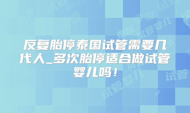 反复胎停泰国试管需要几代人_多次胎停适合做试管婴儿吗！