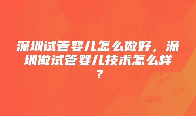 深圳试管婴儿怎么做好，深圳做试管婴儿技术怎么样？