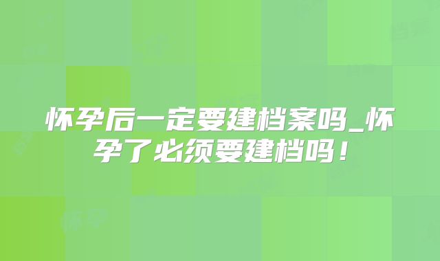 怀孕后一定要建档案吗_怀孕了必须要建档吗!