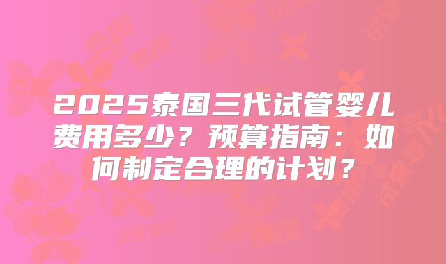 2025泰国三代试管婴儿费用多少?预算指南:如何制定合理的计划?