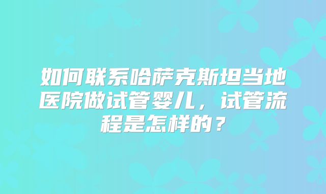 如何联系哈萨克斯坦当地医院做试管婴儿,试管流程是怎样的?