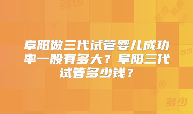阜阳做三代试管婴儿成功率一般有多大？阜阳三代试管多少钱？