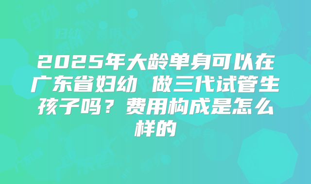 2025年大龄单身可以在广东省妇幼 做三代试管生孩子吗?费用构成是怎么样的