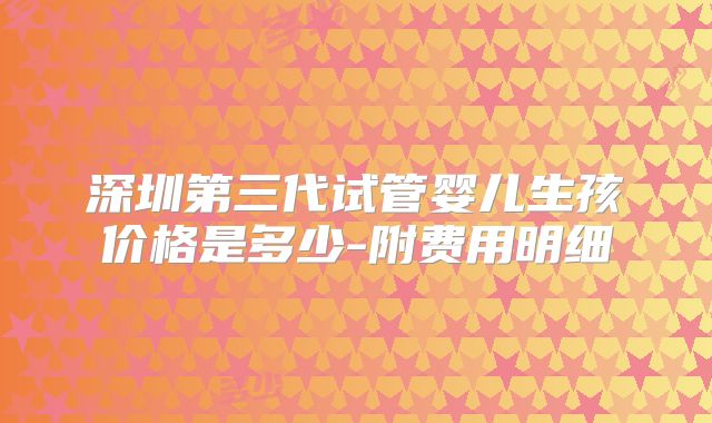 深圳第三代试管婴儿生孩价格是多少-附费用明细