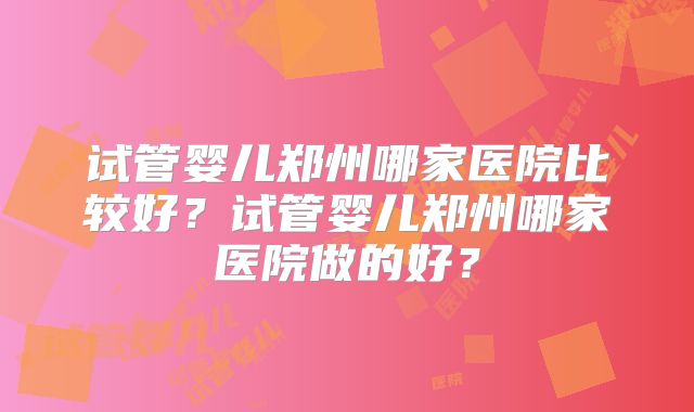 试管婴儿郑州哪家医院比较好?试管婴儿郑州哪家医院做的好?