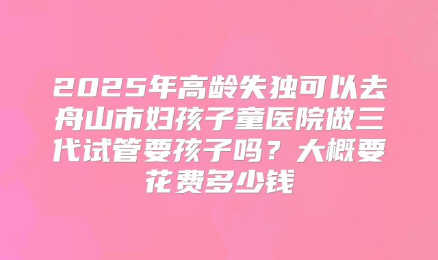 2025年高龄失独可以去舟山市妇孩子童医院做三代试管要孩子吗?大概要花费多少钱