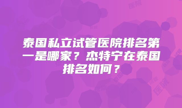 泰国私立试管医院排名第一是哪家？杰特宁在泰国排名如何？