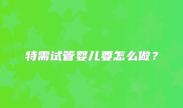 特需试管婴儿要怎么做？