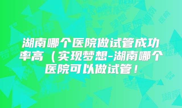 湖南哪个医院做试管成功率高（实现梦想-湖南哪个医院可以做试管！