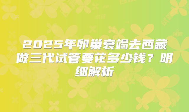 2025年卵巢衰竭去西藏做三代试管要花多少钱？明细解析