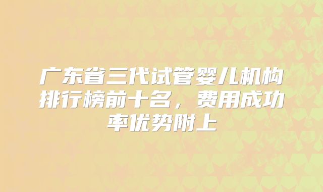 广东省三代试管婴儿机构排行榜前十名,费用成功率优势附上