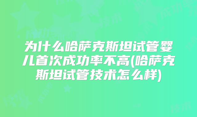 为什么哈萨克斯坦试管婴儿首次成功率不高(哈萨克斯坦试管技术怎么样)