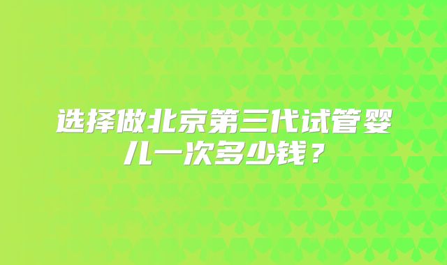选择做北京第三代试管婴儿一次多少钱?