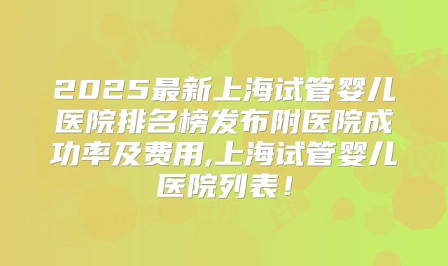 2025最新上海试管婴儿医院排名榜发布附医院成功率及费用,上海试管婴儿医院列表！