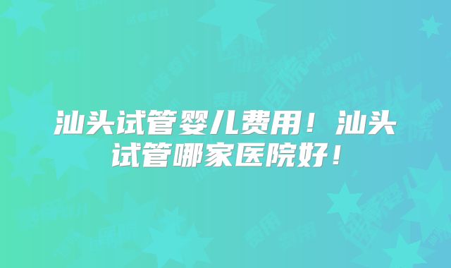 汕头试管婴儿费用！汕头试管哪家医院好！