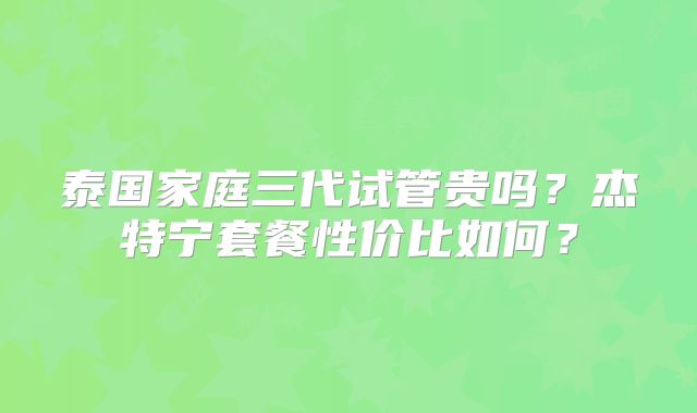 泰国家庭三代试管贵吗?杰特宁套餐性价比如何?