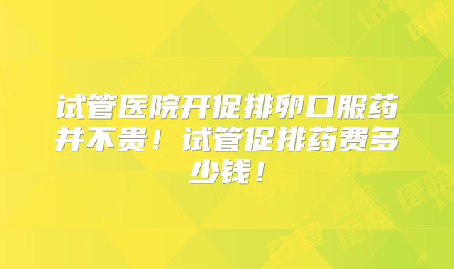 试管医院开促排卵口服药并不贵！试管促排药费多少钱！