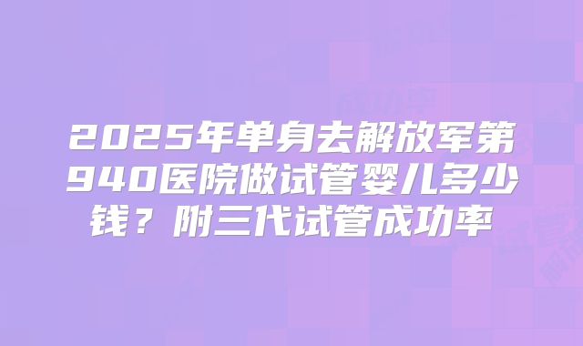 2025年单身去解放军第940医院做试管婴儿多少钱?附三代试管成功率