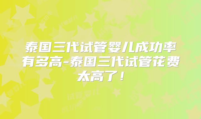 泰国三代试管婴儿成功率有多高-泰国三代试管花费太高了!