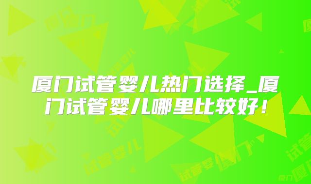厦门试管婴儿热门选择_厦门试管婴儿哪里比较好!
