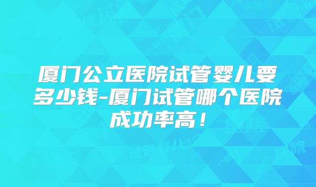 厦门公立医院试管婴儿要多少钱-厦门试管哪个医院成功率高！