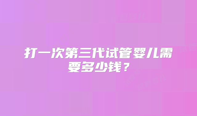 打一次第三代试管婴儿需要多少钱?
