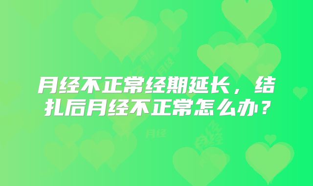月经不正常经期延长,结扎后月经不正常怎么办?