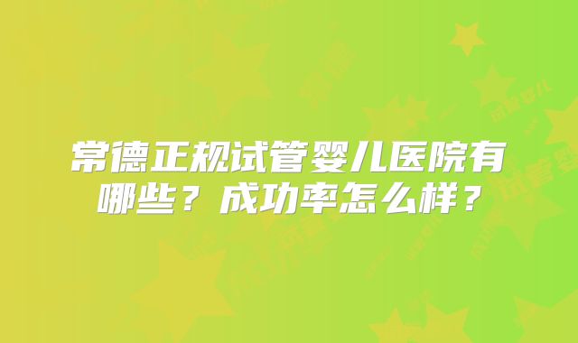 常德正规试管婴儿医院有哪些？成功率怎么样？