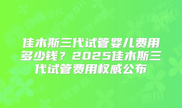 佳木斯三代试管婴儿费用多少钱？2025佳木斯三代试管费用权威公布