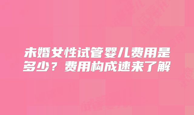 未婚女性试管婴儿费用是多少?费用构成速来了解