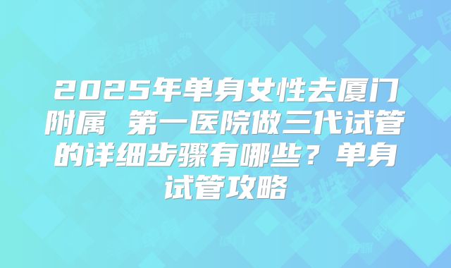 2025年单身女性去厦门附属 第一医院做三代试管的详细步骤有哪些？单身试管攻略