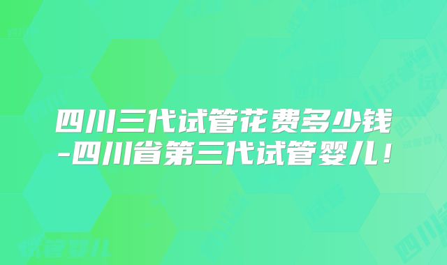 四川三代试管花费多少钱-四川省第三代试管婴儿！