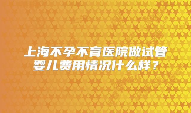 上海不孕不育医院做试管婴儿费用情况什么样?