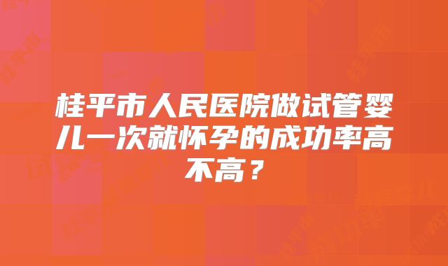 桂平市人民医院做试管婴儿一次就怀孕的成功率高不高?